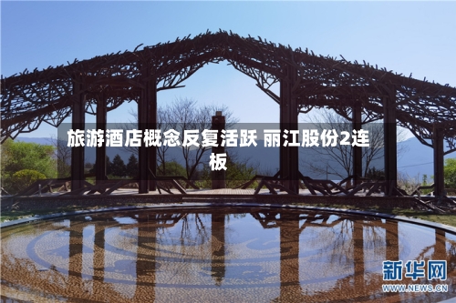 旅游酒店概念反复活跃 丽江股份2连板-第1张图片