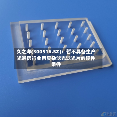 久之洋(300516.SZ)：暂不具备生产光通信行业用复杂滤光滤光片的硬件条件-第1张图片