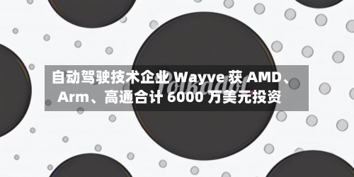 自动驾驶技术企业 Wayve 获 AMD	、Arm、高通合计 6000 万美元投资-第2张图片