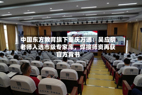 中国东方教育旗下重庆万通：吴应明老师入选市级专家库，焊接师资再获官方背书-第1张图片