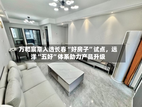 万和宸章入选长春“好房子”试点	，远洋“五好”体系助力产品升级-第2张图片