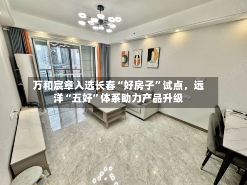 万和宸章入选长春“好房子”试点	，远洋“五好”体系助力产品升级-第1张图片