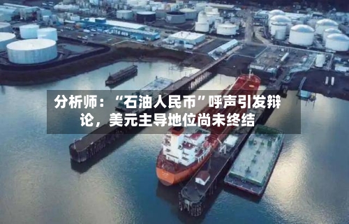 分析师：“石油人民币”呼声引发辩论，美元主导地位尚未终结-第1张图片