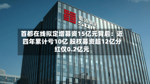 首都在线拟定增募资15亿元背后：近四年累计亏10亿 股权募资超12亿分红仅0.2亿元-第2张图片