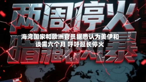 海湾国家和欧洲官员据悉认为美伊和谈需六个月 呼吁延长停火-第2张图片