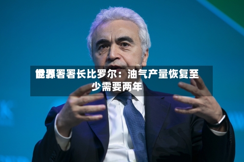 世界能源署署长比罗尔：油气产量恢复至少需要两年-第1张图片