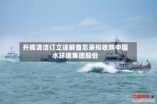 升辉清洁订立谅解备忘录拟收购中国水环境集团股份-第2张图片