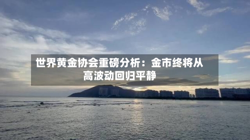 世界黄金协会重磅分析：金市终将从高波动回归平静-第1张图片