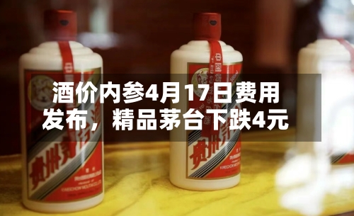 酒价内参4月17日费用发布，精品茅台下跌4元-第1张图片