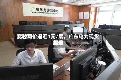 比较高实时均价逼近1元/度	，广东电力现货费用飙升-第3张图片