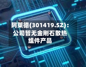 阿莱德(301419.SZ)：公司暂无金刚石散热组件产品-第1张图片