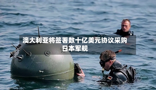 澳大利亚将签署数十亿美元协议采购日本军舰-第2张图片