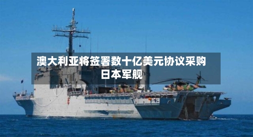 澳大利亚将签署数十亿美元协议采购日本军舰-第1张图片