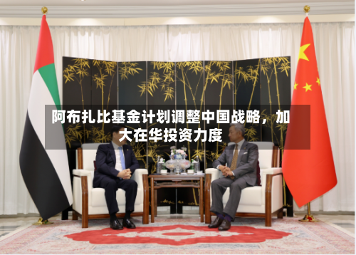 阿布扎比基金计划调整中国战略，加大在华投资力度-第2张图片