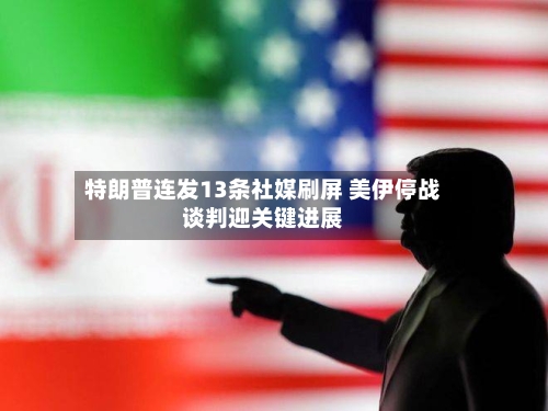 特朗普连发13条社媒刷屏 美伊停战谈判迎关键进展-第1张图片