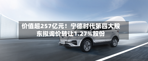 价值超257亿元！宁德时代第四大股东拟询价转让1.27%股份