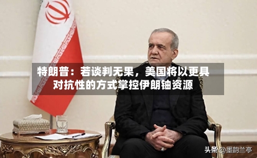 特朗普：若谈判无果，美国将以更具对抗性的方式掌控伊朗铀资源-第3张图片