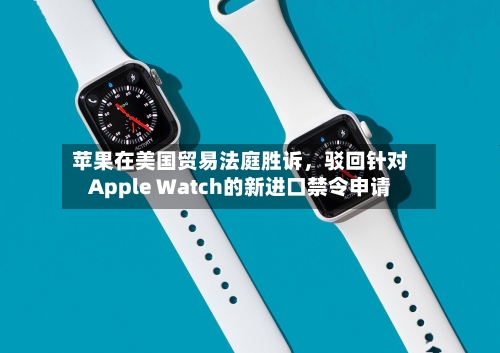 苹果在美国贸易法庭胜诉，驳回针对Apple Watch的新进口禁令申请-第3张图片