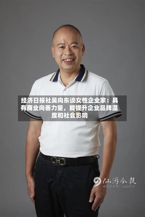 经济日报社吴向东谈女性企业家：具有商业向善力量，能提升企业品牌温度和社会影响-第3张图片