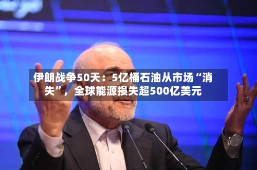 伊朗战争50天：5亿桶石油从市场“消失”	，全球能源损失超500亿美元-第2张图片