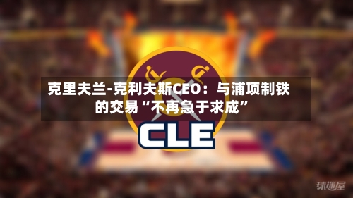 克里夫兰-克利夫斯CEO：与浦项制铁的交易“不再急于求成”-第3张图片