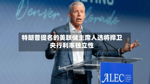 特朗普提名的美联储主席人选将捍卫央行利率独立性-第2张图片