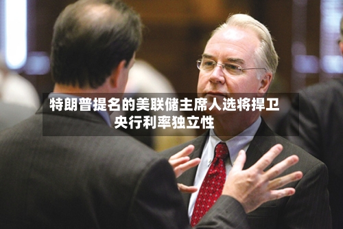 特朗普提名的美联储主席人选将捍卫央行利率独立性