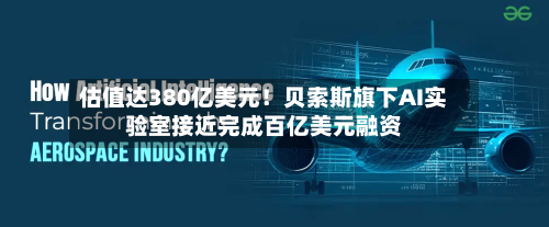估值达380亿美元！贝索斯旗下AI实验室接近完成百亿美元融资