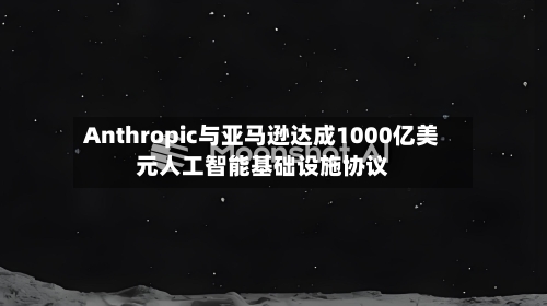 Anthropic与亚马逊达成1000亿美元人工智能基础设施协议