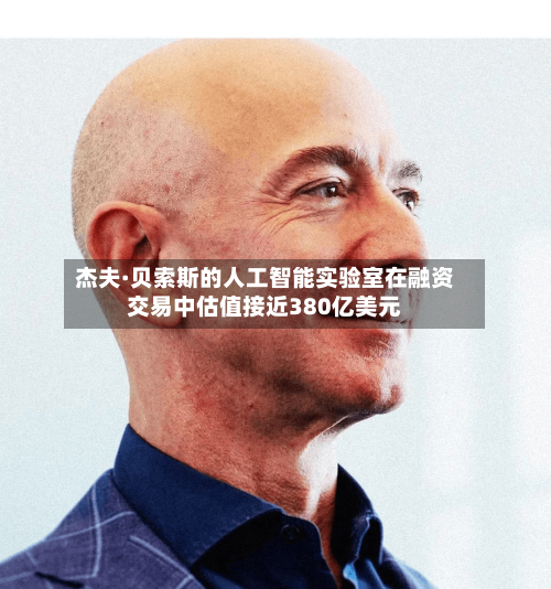 杰夫·贝索斯的人工智能实验室在融资交易中估值接近380亿美元