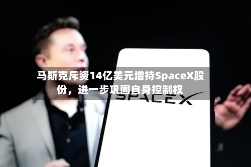 马斯克斥资14亿美元增持SpaceX股份，进一步巩固自身控制权-第3张图片