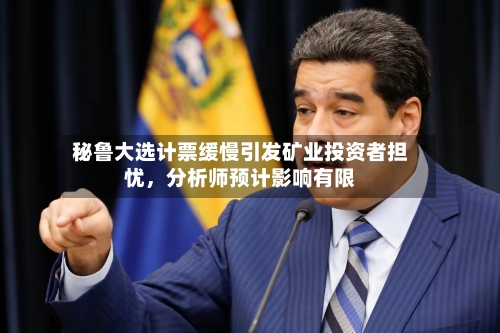 秘鲁大选计票缓慢引发矿业投资者担忧	，分析师预计影响有限-第3张图片