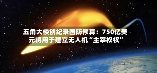 五角大楼创纪录国防预算：750亿美元将用于建立无人机“主宰权权”-第2张图片