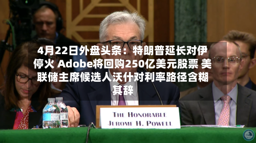 4月22日外盘头条：特朗普延长对伊停火 Adobe将回购250亿美元股票 美联储主席候选人沃什对利率路径含糊其辞