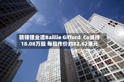 赣锋锂业遭Baillie Gifford  Co减持18.08万股 每股作价约82.62港元