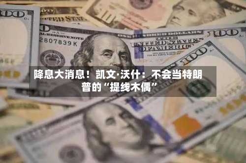 降息大消息！凯文·沃什：不会当特朗普的“提线木偶”-第2张图片