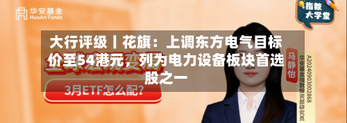 大行评级丨花旗：上调东方电气目标价至54港元，列为电力设备板块首选股之一