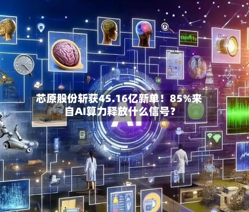 芯原股份斩获45.16亿新单！85%来自AI算力释放什么信号？-第2张图片