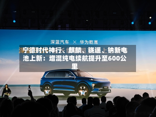 宁德时代神行	、麒麟、骁遥、钠新电池上新：增混纯电续航提升至600公里-第2张图片