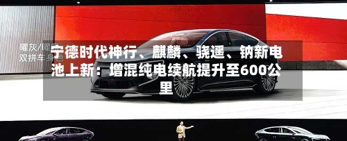 宁德时代神行、麒麟、骁遥、钠新电池上新：增混纯电续航提升至600公里