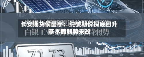 长安期货侯荃宇：纯碱期价探底回升 基本面弱势未改