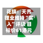 花旗：天齐锂业维持“买入”评级 目标价61港元