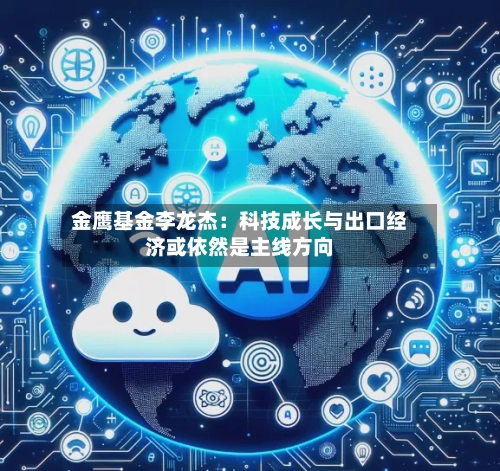 金鹰基金李龙杰：科技成长与出口经济或依然是主线方向