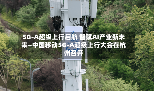 5G-A超级上行启航 智赋AI产业新未来—中国移动5G-A超级上行大会在杭州召开