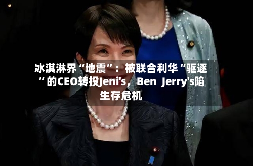 冰淇淋界“地震”：被联合利华“驱逐”的CEO转投Jeni's，Ben  Jerry's陷生存危机