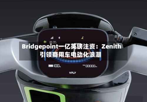 Bridgepoint一亿英镑注资：Zenith引领商用车电动化浪潮-第3张图片