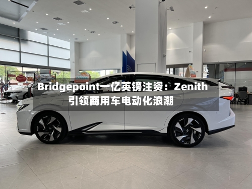 Bridgepoint一亿英镑注资：Zenith引领商用车电动化浪潮