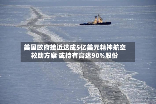 美国政府接近达成5亿美元精神航空救助方案 或持有高达90%股份