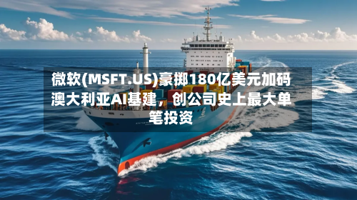 微软(MSFT.US)豪掷180亿美元加码澳大利亚AI基建，创公司史上最大单笔投资-第2张图片