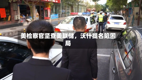 美检察官坚查美联储，沃什提名陷困局